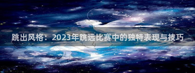 77体育官网：跳出风格：2023年跳远比赛中的独特表现与技巧